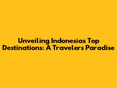 Unveiling Indonesia's Top Destinations: A Traveler's Paradise