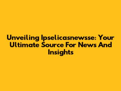 Unveiling Ipselicasnewsse: Your Ultimate Source For News And Insights