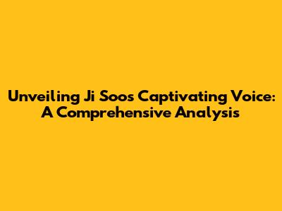 Unveiling Ji Soo's Captivating Voice: A Comprehensive Analysis