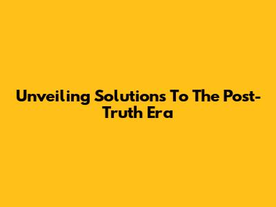 Unveiling Solutions To The Post-Truth Era