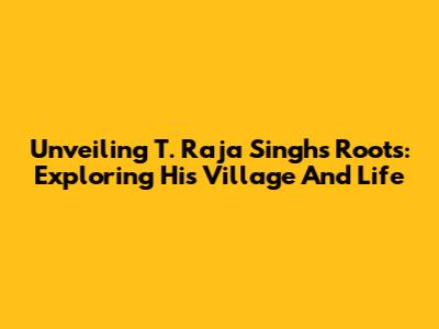 Unveiling T. Raja Singh's Roots: Exploring His Village And Life