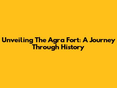 Unveiling The Agra Fort: A Journey Through History