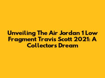 Unveiling The Air Jordan 1 Low Fragment Travis Scott 2021: A Collector's Dream