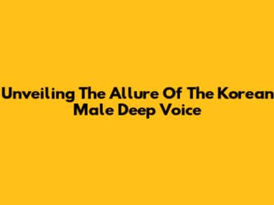 Unveiling The Allure Of The Korean Male Deep Voice