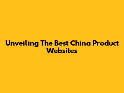 Unveiling The Best China Product Websites
