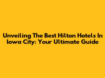 Unveiling The Best Hilton Hotels In Iowa City: Your Ultimate Guide