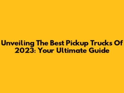 Unveiling The Best Pickup Trucks Of 2023: Your Ultimate Guide
