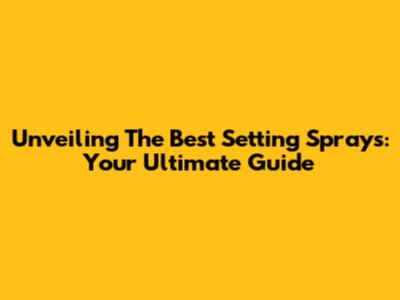 Unveiling The Best Setting Sprays: Your Ultimate Guide