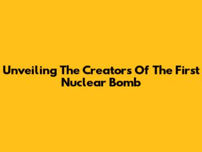 Unveiling The Creators Of The First Nuclear Bomb