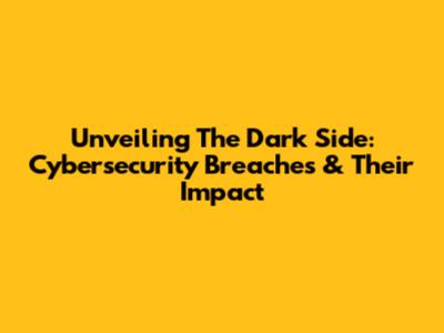 Unveiling The Dark Side: Cybersecurity Breaches & Their Impact