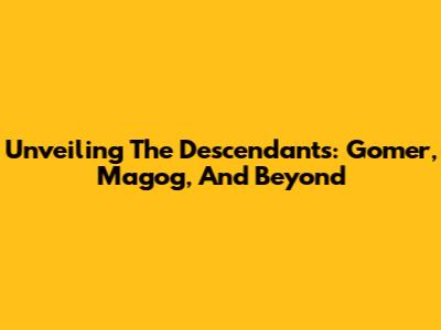 Unveiling The Descendants: Gomer, Magog, And Beyond