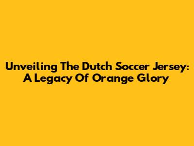 Unveiling The Dutch Soccer Jersey: A Legacy Of Orange Glory