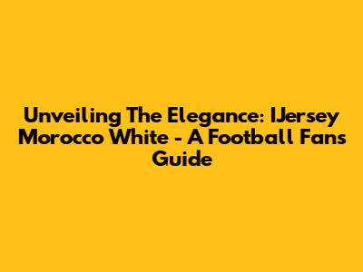 Unveiling The Elegance: IJersey Morocco White - A Football Fan's Guide