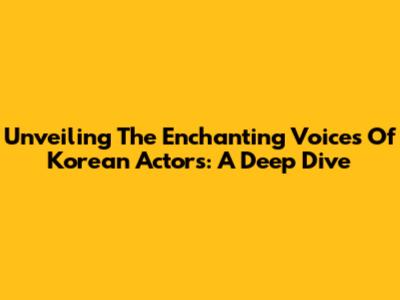 Unveiling The Enchanting Voices Of Korean Actors: A Deep Dive