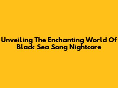 Unveiling The Enchanting World Of Black Sea Song Nightcore