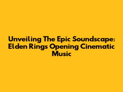 Unveiling The Epic Soundscape: Elden Ring's Opening Cinematic Music