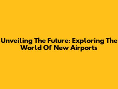 Unveiling The Future: Exploring The World Of New Airports
