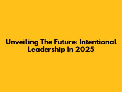 Unveiling The Future: Intentional Leadership In 2025