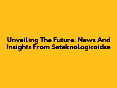 Unveiling The Future: News And Insights From Seteknologicoidse