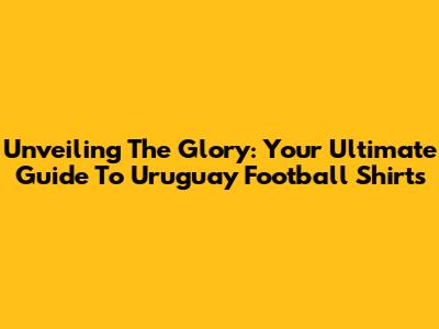 Unveiling The Glory: Your Ultimate Guide To Uruguay Football Shirts