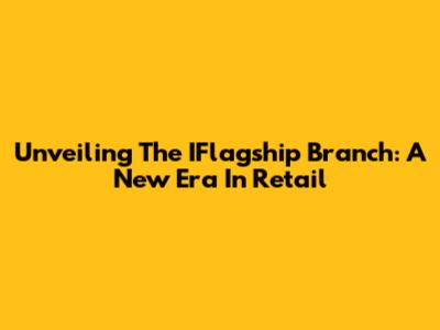 Unveiling The IFlagship Branch: A New Era In Retail
