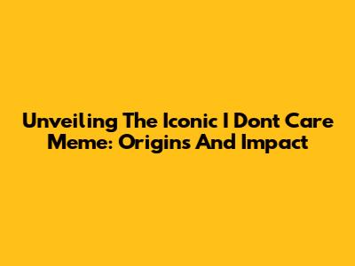 Unveiling The Iconic 'I Don't Care' Meme: Origins And Impact