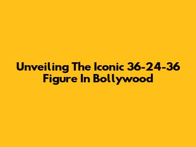 Unveiling The Iconic 36-24-36 Figure In Bollywood