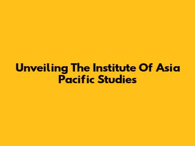 Unveiling The Institute Of Asia Pacific Studies