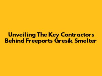 Unveiling The Key Contractors Behind Freeport's Gresik Smelter