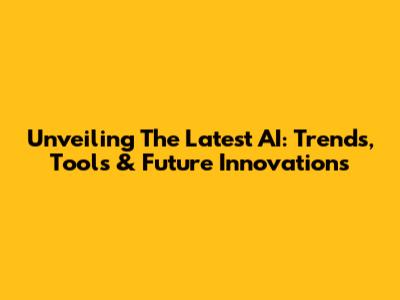Unveiling The Latest AI: Trends, Tools & Future Innovations