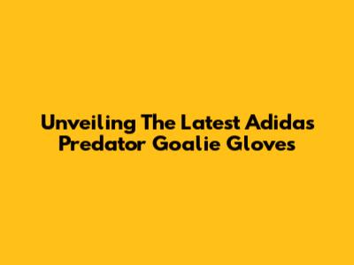 Unveiling The Latest Adidas Predator Goalie Gloves
