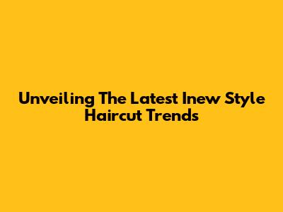 Unveiling The Latest Inew Style Haircut Trends