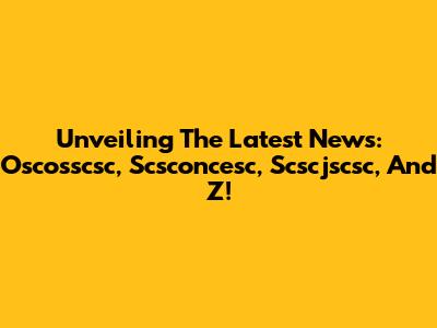 Unveiling The Latest News: Oscosscsc, Scsconcesc, Scscjscsc, And Z!