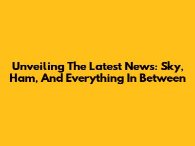 Unveiling The Latest News: Sky, Ham, And Everything In Between