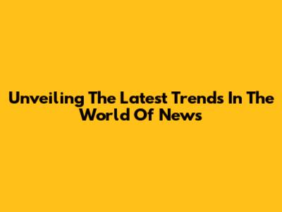 Unveiling The Latest Trends In The World Of News