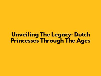 Unveiling The Legacy: Dutch Princesses Through The Ages