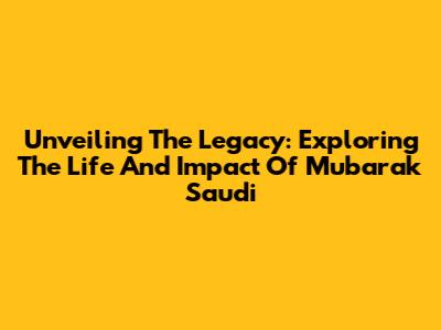 Unveiling The Legacy: Exploring The Life And Impact Of Mubarak Saudi