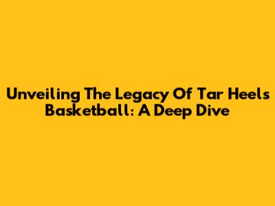 Unveiling The Legacy Of Tar Heels Basketball: A Deep Dive