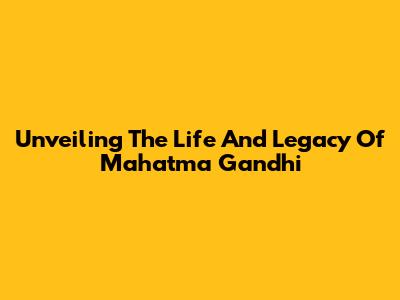 Unveiling The Life And Legacy Of Mahatma Gandhi