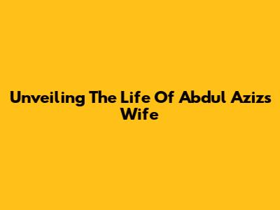 Unveiling The Life Of Abdul Aziz's Wife