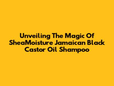 Unveiling The Magic Of SheaMoisture Jamaican Black Castor Oil Shampoo