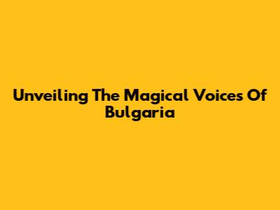Unveiling The Magical Voices Of Bulgaria
