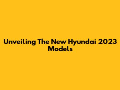 Unveiling The New Hyundai 2023 Models