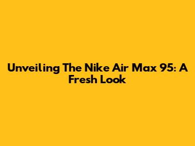 Unveiling The Nike Air Max 95: A Fresh Look