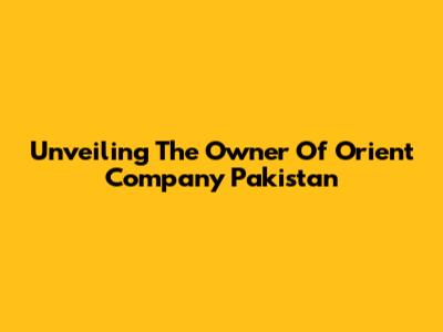 Unveiling The Owner Of Orient Company Pakistan