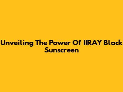 Unveiling The Power Of IIRAY Black Sunscreen