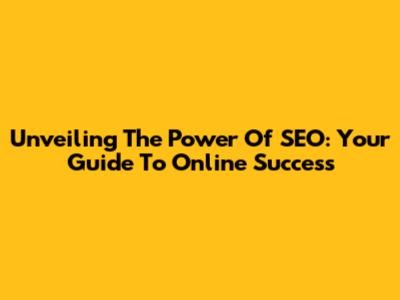 Unveiling The Power Of SEO: Your Guide To Online Success