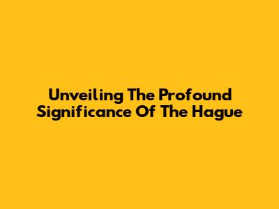 Unveiling The Profound Significance Of The Hague