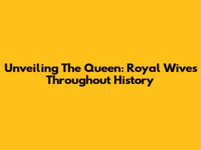 Unveiling The Queen: Royal Wives Throughout History