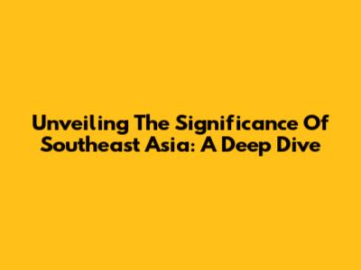 Unveiling The Significance Of Southeast Asia: A Deep Dive